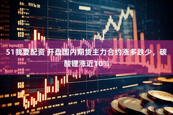51我要配资 开盘国内期货主力合约涨多跌少，碳酸锂涨近10%