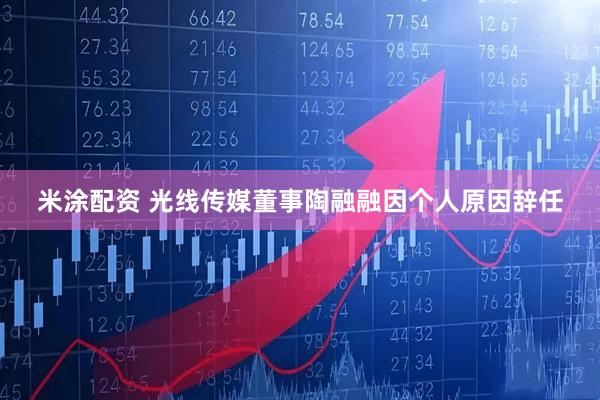 米涂配资 光线传媒董事陶融融因个人原因辞任