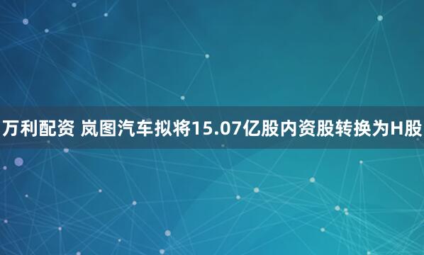 万利配资 岚图汽车拟将15.07亿股内资股转换为H股