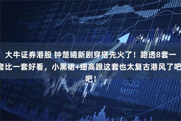 大牛证券港股 钟楚曦新剧穿搭先火了！路透8套一套比一套好看，小黑裙+细高跟这套也太复古港风了吧！