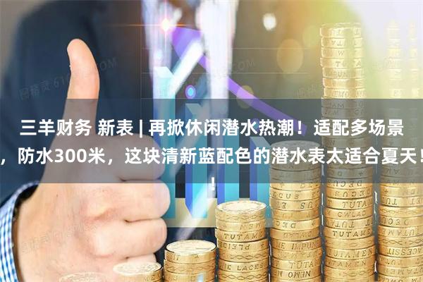 三羊财务 新表 | 再掀休闲潜水热潮！适配多场景，防水300米，这块清新蓝配色的潜水表太适合夏天！