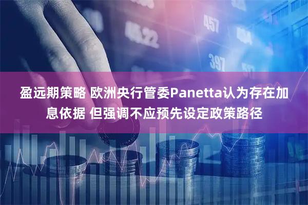 盈远期策略 欧洲央行管委Panetta认为存在加息依据 但强调不应预先设定政策路径