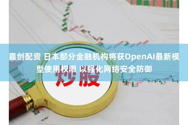 嘉创配资 日本部分金融机构将获OpenAI最新模型使用权限 以强化网络安全防御
